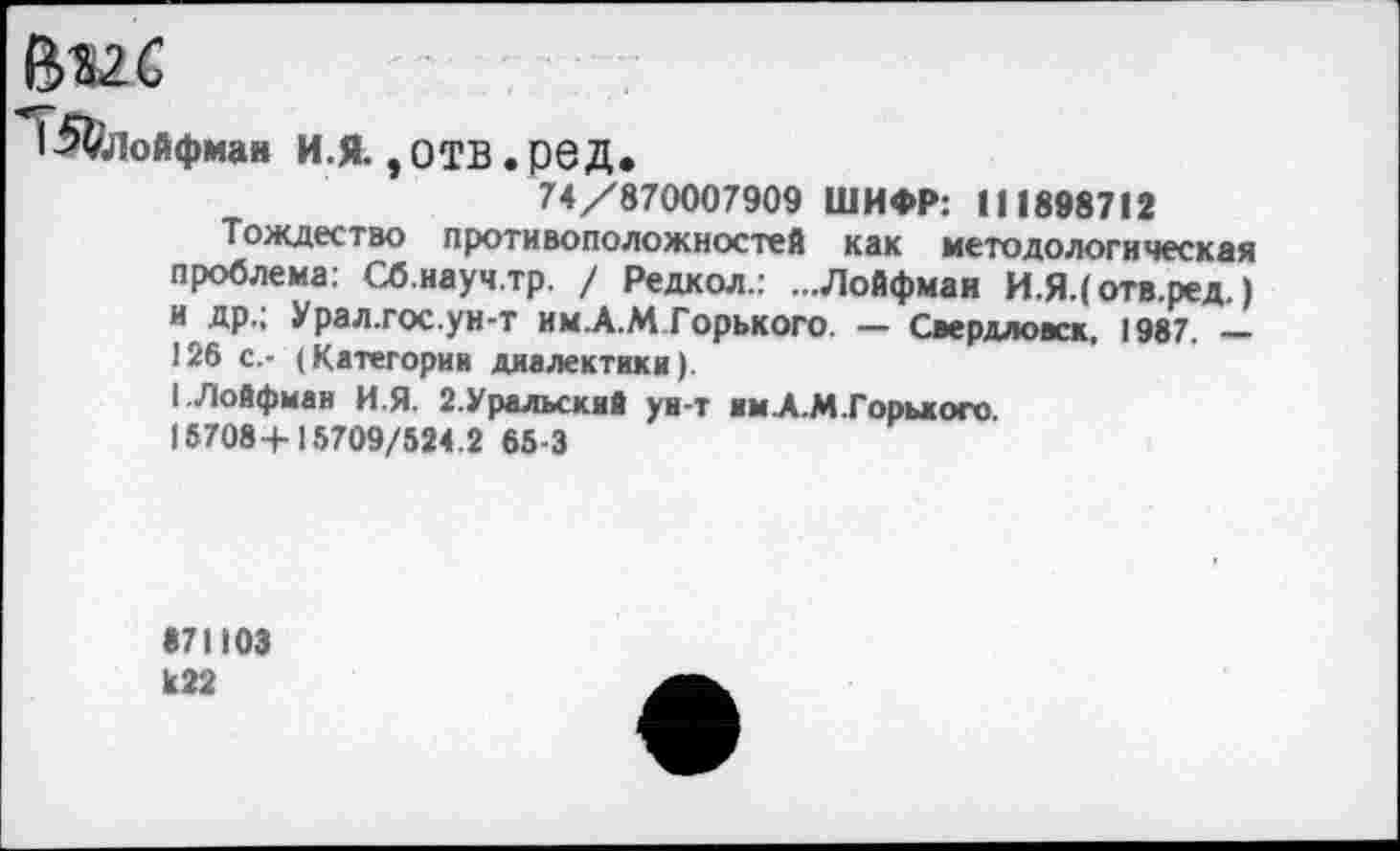 ﻿1^ФлоАфмав и.я,отв.ред.
74/870007909 ШИФР: 111898712
Тождество противоположностей как методологическая проблема: Сб.науч.тр. / Редкол.: ...Лойфмаи И.Я.( отв.ред.) и др.; Урал.гос.ун-т им.А.М Горького. — Свердловск, 1987. — 126 с.- (Категории диалектики).
I.Лойфмаи И.Я. 2.Уральский ун-т имА.М.Горького.
16708+15709/524.2 65-3
871103 к22